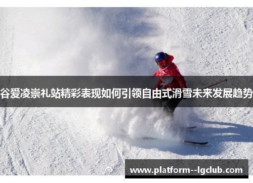 谷爱凌崇礼站精彩表现如何引领自由式滑雪未来发展趋势