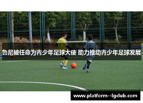 鲁尼被任命为青少年足球大使 助力推动青少年足球发展