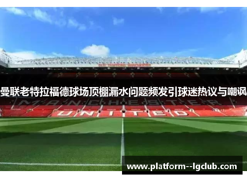 曼联老特拉福德球场顶棚漏水问题频发引球迷热议与嘲讽