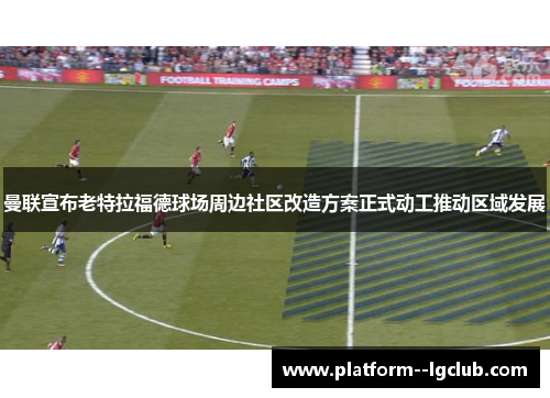 曼联宣布老特拉福德球场周边社区改造方案正式动工推动区域发展