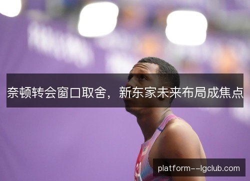 奈顿转会窗口取舍，新东家未来布局成焦点